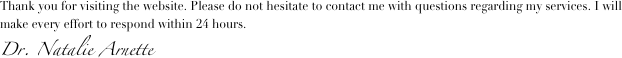 
Thank you for visiting the website. Please do not hesitate to contact me with questions regarding my services. I will make every effort to respond within 24 hours.
Dr. Natalie Arnette